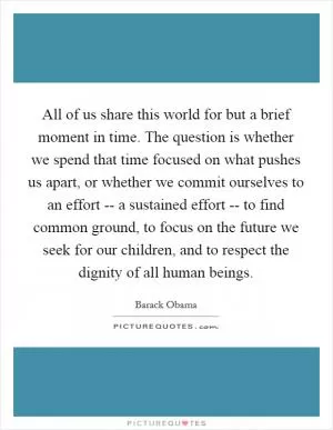 All of us share this world for but a brief moment in time. The question is whether we spend that time focused on what pushes us apart, or whether we commit ourselves to an effort -- a sustained effort -- to find common ground, to focus on the future we seek for our children, and to respect the dignity of all human beings Picture Quote #1