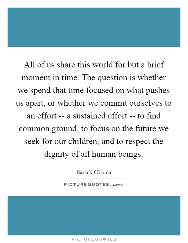 All of us share this world for but a brief moment in time. The question is whether we spend that time focused on what pushes us apart, or whether we commit ourselves to an effort -- a sustained effort -- to find common ground, to focus on the future we seek for our children, and to respect the dignity of all human beings. Picture Quote #1