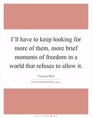 I’ll have to keep looking for more of them, more brief moments of freedom in a world that refuses to allow it Picture Quote #1