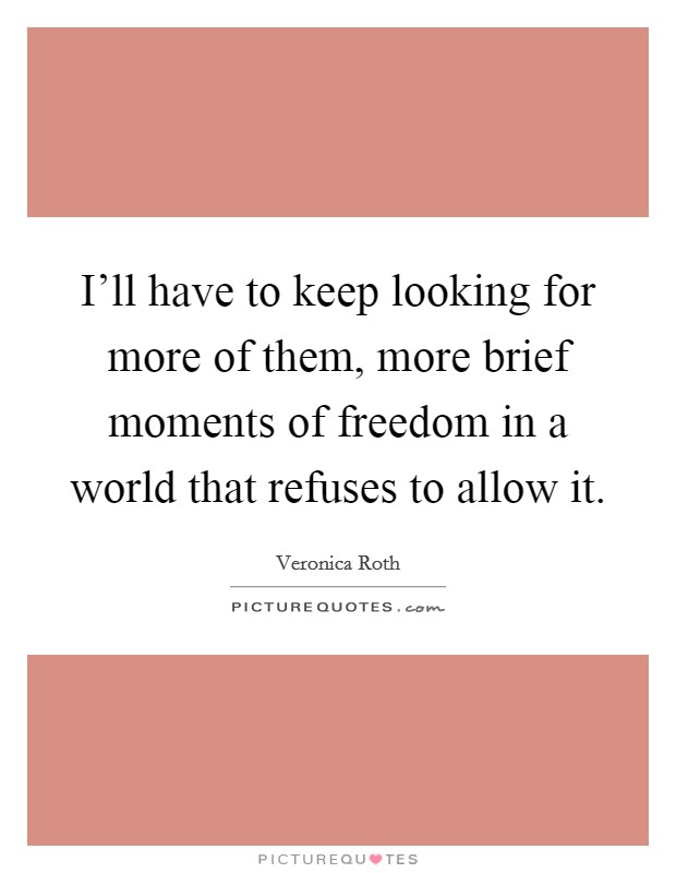 I'll have to keep looking for more of them, more brief moments of freedom in a world that refuses to allow it. Picture Quote #1