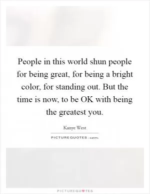 People in this world shun people for being great, for being a bright color, for standing out. But the time is now, to be OK with being the greatest you Picture Quote #1