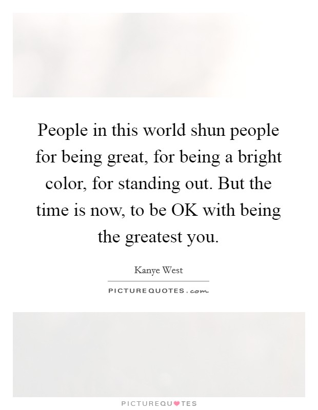 People in this world shun people for being great, for being a bright color, for standing out. But the time is now, to be OK with being the greatest you. Picture Quote #1