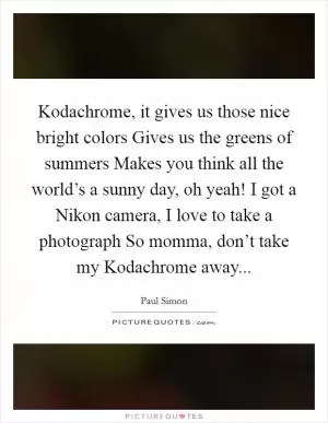Kodachrome, it gives us those nice bright colors Gives us the greens of summers Makes you think all the world’s a sunny day, oh yeah! I got a Nikon camera, I love to take a photograph So momma, don’t take my Kodachrome away Picture Quote #1