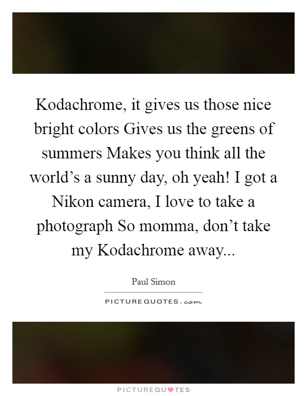 Kodachrome, it gives us those nice bright colors Gives us the greens of summers Makes you think all the world's a sunny day, oh yeah! I got a Nikon camera, I love to take a photograph So momma, don't take my Kodachrome away... Picture Quote #1