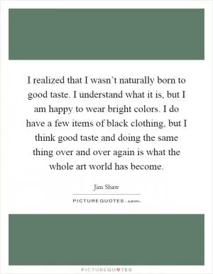 I realized that I wasn’t naturally born to good taste. I understand what it is, but I am happy to wear bright colors. I do have a few items of black clothing, but I think good taste and doing the same thing over and over again is what the whole art world has become Picture Quote #1