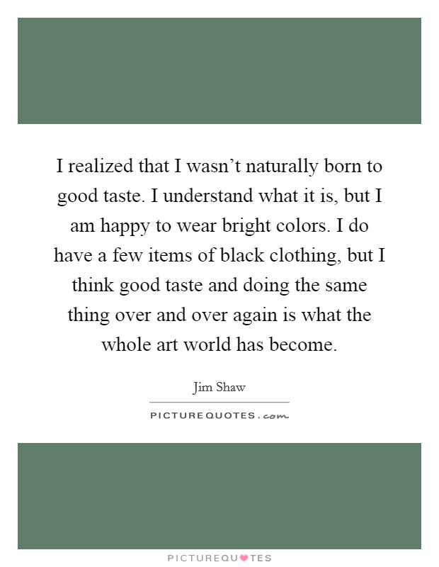 I realized that I wasn't naturally born to good taste. I understand what it is, but I am happy to wear bright colors. I do have a few items of black clothing, but I think good taste and doing the same thing over and over again is what the whole art world has become. Picture Quote #1