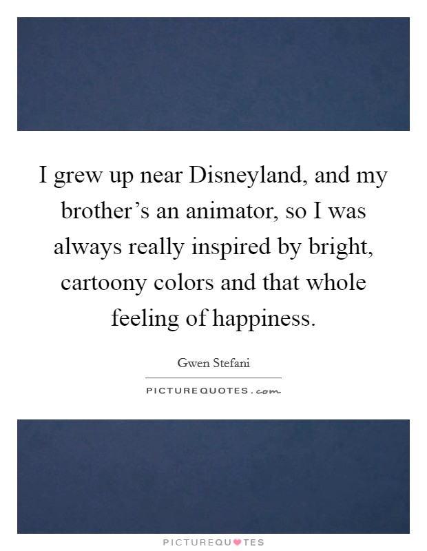 I grew up near Disneyland, and my brother's an animator, so I was always really inspired by bright, cartoony colors and that whole feeling of happiness. Picture Quote #1