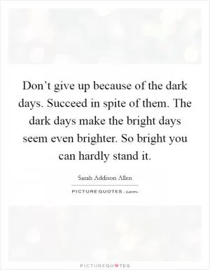 Don’t give up because of the dark days. Succeed in spite of them. The dark days make the bright days seem even brighter. So bright you can hardly stand it Picture Quote #1