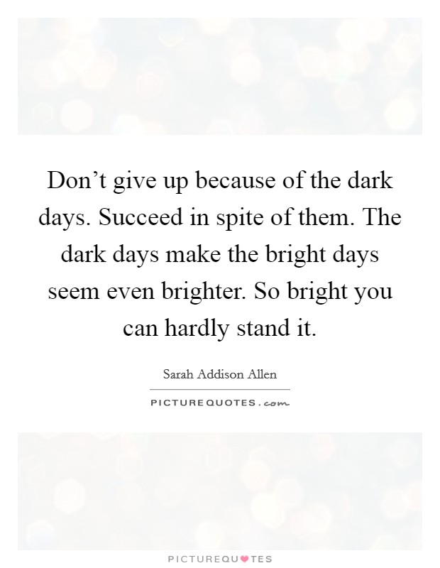 Don't give up because of the dark days. Succeed in spite of them. The dark days make the bright days seem even brighter. So bright you can hardly stand it. Picture Quote #1