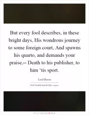 But every fool describes, in these bright days, His wondrous journey to some foreign court, And spawns his quarto, and demands your praise,-- Death to his publisher, to him ‘tis sport Picture Quote #1