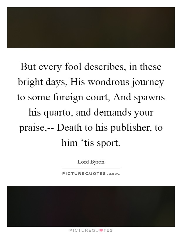 But every fool describes, in these bright days, His wondrous journey to some foreign court, And spawns his quarto, and demands your praise,-- Death to his publisher, to him ‘tis sport. Picture Quote #1