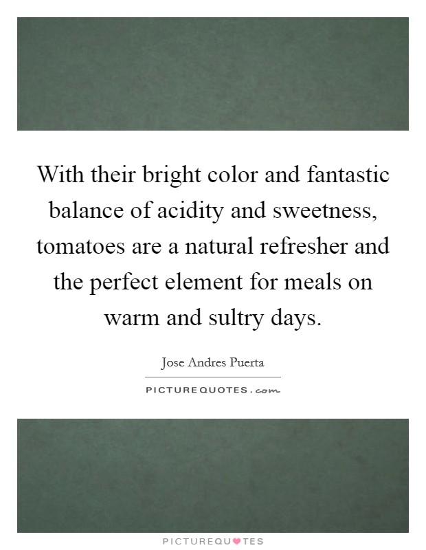 With their bright color and fantastic balance of acidity and sweetness, tomatoes are a natural refresher and the perfect element for meals on warm and sultry days. Picture Quote #1