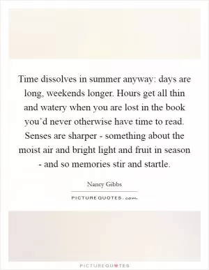 Time dissolves in summer anyway: days are long, weekends longer. Hours get all thin and watery when you are lost in the book you’d never otherwise have time to read. Senses are sharper - something about the moist air and bright light and fruit in season - and so memories stir and startle Picture Quote #1