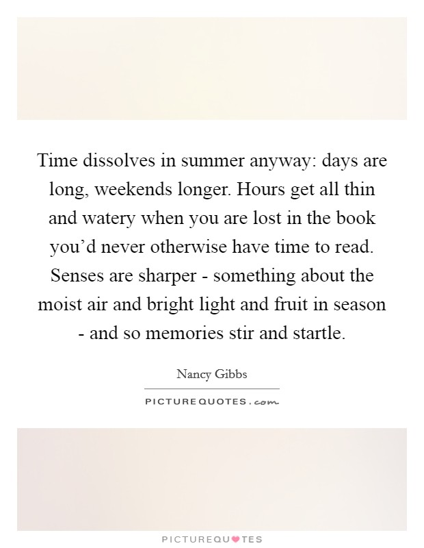 Time dissolves in summer anyway: days are long, weekends longer. Hours get all thin and watery when you are lost in the book you'd never otherwise have time to read. Senses are sharper - something about the moist air and bright light and fruit in season - and so memories stir and startle. Picture Quote #1