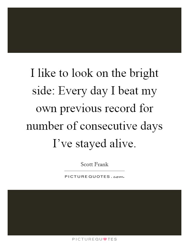 I like to look on the bright side: Every day I beat my own previous record for number of consecutive days I've stayed alive. Picture Quote #1
