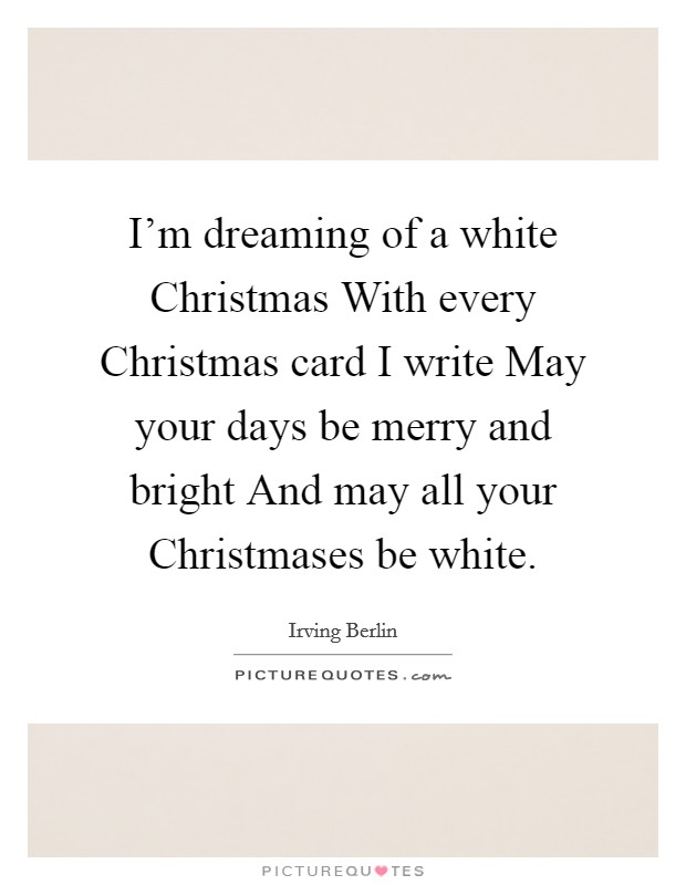 I'm dreaming of a white Christmas With every Christmas card I write May your days be merry and bright And may all your Christmases be white. Picture Quote #1