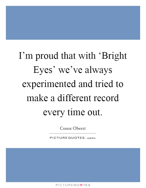 I'm proud that with ‘Bright Eyes' we've always experimented and tried to make a different record every time out. Picture Quote #1