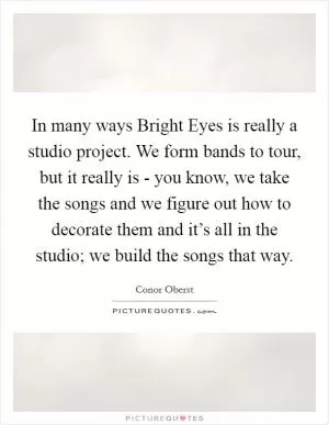 In many ways Bright Eyes is really a studio project. We form bands to tour, but it really is - you know, we take the songs and we figure out how to decorate them and it’s all in the studio; we build the songs that way Picture Quote #1