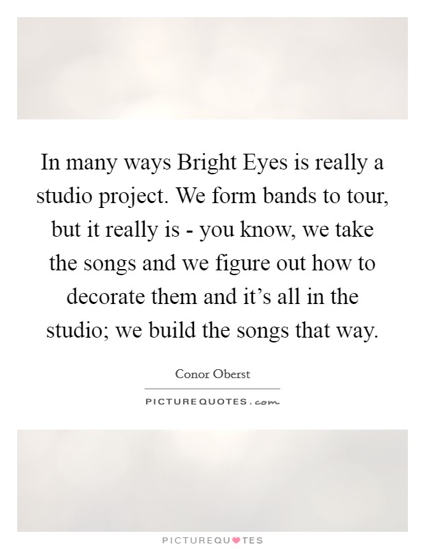 In many ways Bright Eyes is really a studio project. We form bands to tour, but it really is - you know, we take the songs and we figure out how to decorate them and it's all in the studio; we build the songs that way. Picture Quote #1