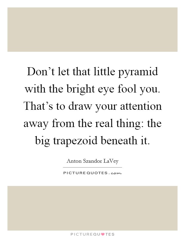 Don't let that little pyramid with the bright eye fool you. That's to draw your attention away from the real thing: the big trapezoid beneath it. Picture Quote #1