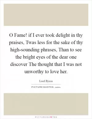 O Fame! if I ever took delight in thy praises, Twas less for the sake of thy high-sounding phrases, Than to see the bright eyes of the dear one discover The thought that I was not unworthy to love her Picture Quote #1