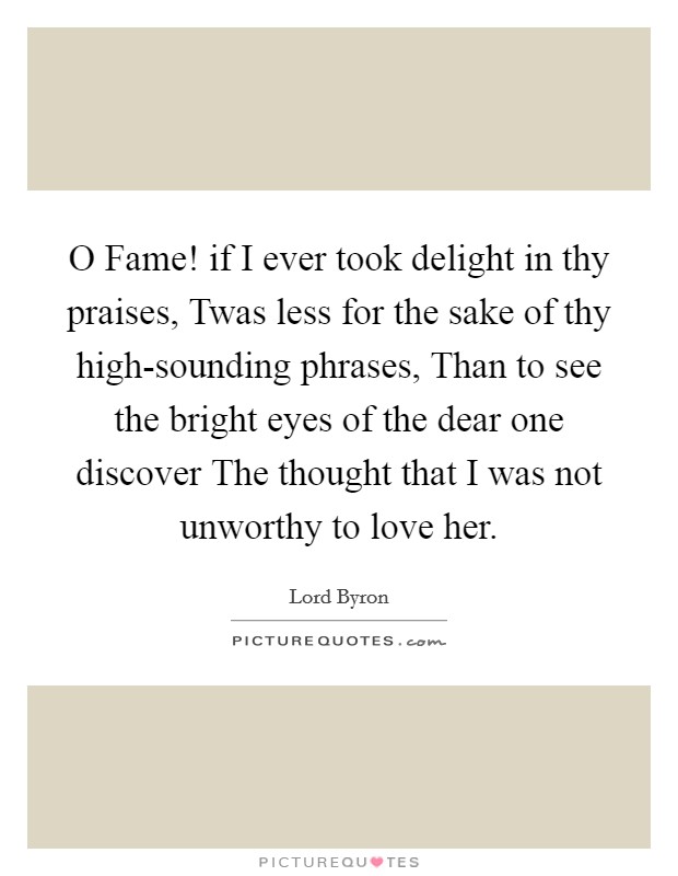 O Fame! if I ever took delight in thy praises, Twas less for the sake of thy high-sounding phrases, Than to see the bright eyes of the dear one discover The thought that I was not unworthy to love her. Picture Quote #1