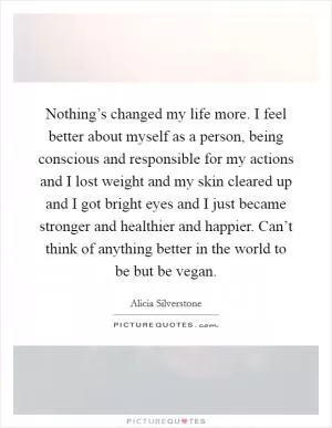 Nothing’s changed my life more. I feel better about myself as a person, being conscious and responsible for my actions and I lost weight and my skin cleared up and I got bright eyes and I just became stronger and healthier and happier. Can’t think of anything better in the world to be but be vegan Picture Quote #1