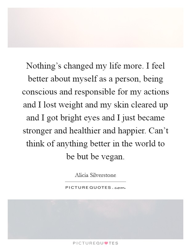 Nothing's changed my life more. I feel better about myself as a person, being conscious and responsible for my actions and I lost weight and my skin cleared up and I got bright eyes and I just became stronger and healthier and happier. Can't think of anything better in the world to be but be vegan. Picture Quote #1