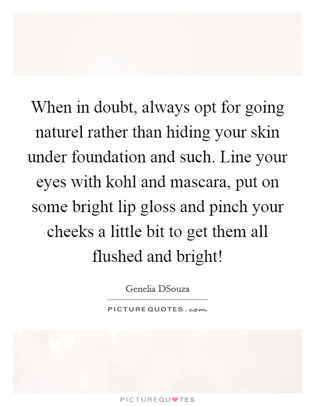 When in doubt, always opt for going naturel rather than hiding your skin under foundation and such. Line your eyes with kohl and mascara, put on some bright lip gloss and pinch your cheeks a little bit to get them all flushed and bright! Picture Quote #1