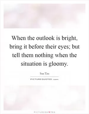 When the outlook is bright, bring it before their eyes; but tell them nothing when the situation is gloomy Picture Quote #1