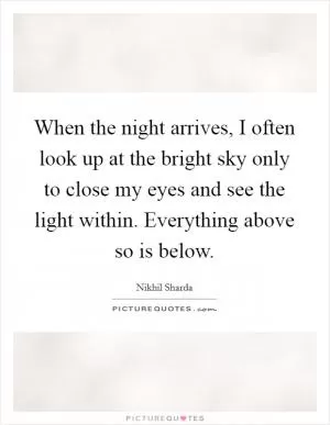 When the night arrives, I often look up at the bright sky only to close my eyes and see the light within. Everything above so is below Picture Quote #1