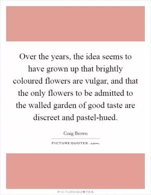 Over the years, the idea seems to have grown up that brightly coloured flowers are vulgar, and that the only flowers to be admitted to the walled garden of good taste are discreet and pastel-hued Picture Quote #1