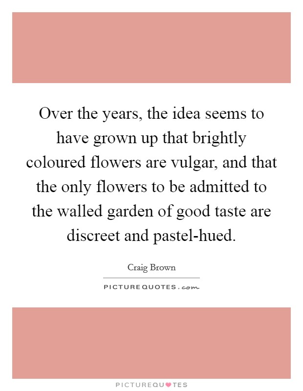 Over the years, the idea seems to have grown up that brightly coloured flowers are vulgar, and that the only flowers to be admitted to the walled garden of good taste are discreet and pastel-hued. Picture Quote #1