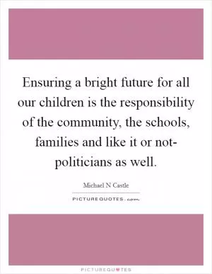 Ensuring a bright future for all our children is the responsibility of the community, the schools, families and like it or not- politicians as well Picture Quote #1