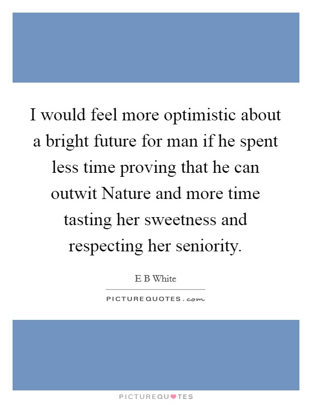 I would feel more optimistic about a bright future for man if he spent less time proving that he can outwit Nature and more time tasting her sweetness and respecting her seniority. Picture Quote #1