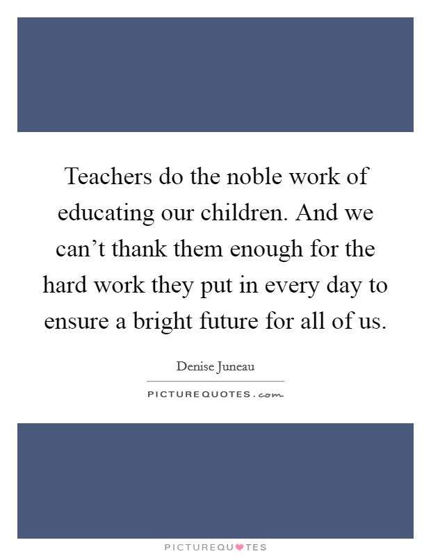 Teachers do the noble work of educating our children. And we can't thank them enough for the hard work they put in every day to ensure a bright future for all of us. Picture Quote #1