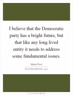 I believe that the Democratic party has a bright future, but that like any long lived entity it needs to address some fundamental issues Picture Quote #1