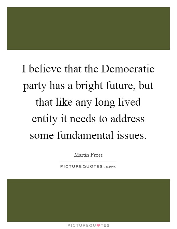 I believe that the Democratic party has a bright future, but that like any long lived entity it needs to address some fundamental issues. Picture Quote #1