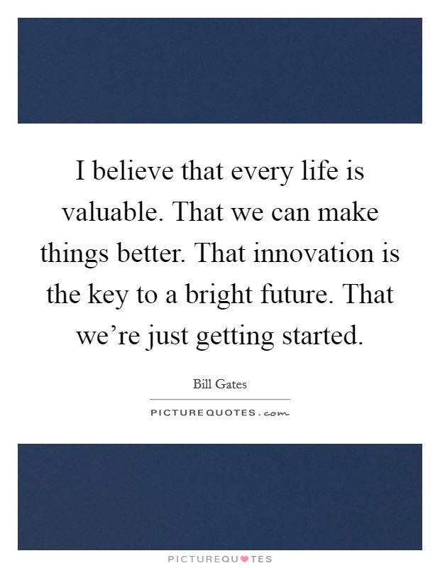 I believe that every life is valuable. That we can make things better. That innovation is the key to a bright future. That we're just getting started. Picture Quote #1