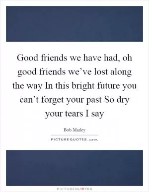 Good friends we have had, oh good friends we’ve lost along the way In this bright future you can’t forget your past So dry your tears I say Picture Quote #1