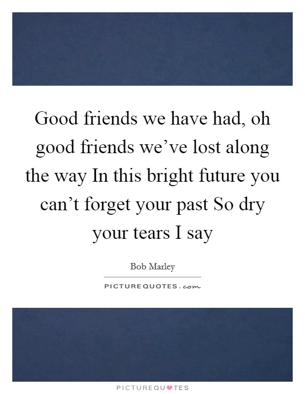 Good friends we have had, oh good friends we've lost along the way In this bright future you can't forget your past So dry your tears I say Picture Quote #1