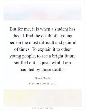 But for me, it is when a student has died. I find the death of a young person the most difficult and painful of times. To explain it to other young people, to see a bright future snuffed out, is just awful. I am haunted by those deaths Picture Quote #1