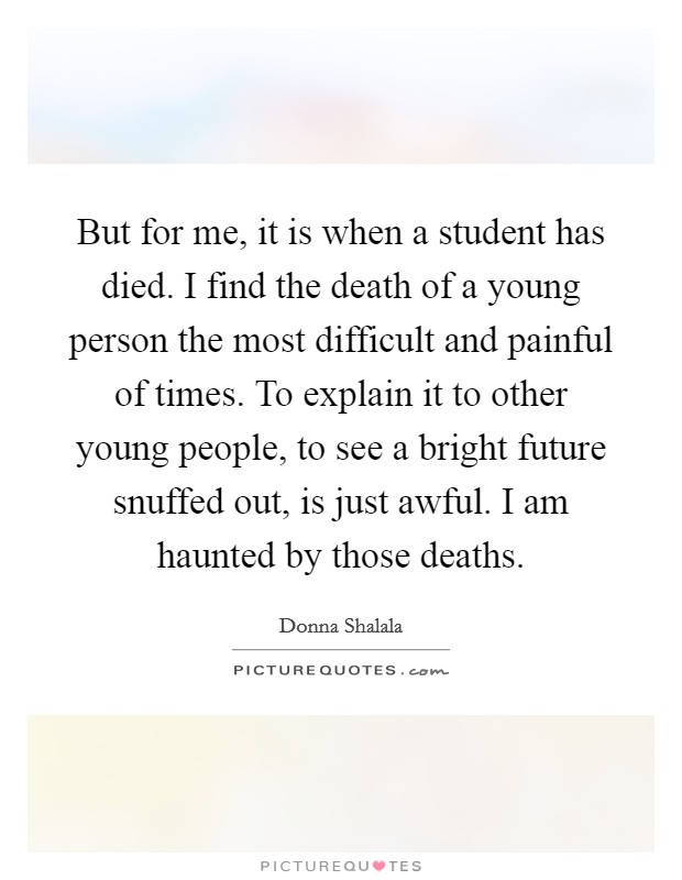 But for me, it is when a student has died. I find the death of a young person the most difficult and painful of times. To explain it to other young people, to see a bright future snuffed out, is just awful. I am haunted by those deaths. Picture Quote #1