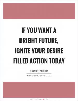 If you want a bright future, ignite your desire filled action today Picture Quote #1