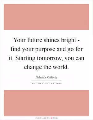 Your future shines bright - find your purpose and go for it. Starting tomorrow, you can change the world Picture Quote #1