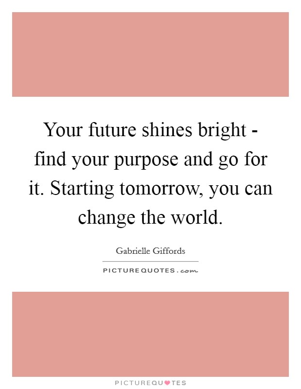 Your future shines bright - find your purpose and go for it. Starting tomorrow, you can change the world. Picture Quote #1