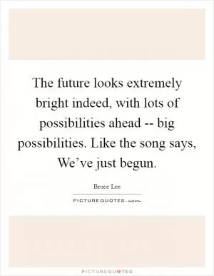 The future looks extremely bright indeed, with lots of possibilities ahead -- big possibilities. Like the song says, We’ve just begun Picture Quote #1