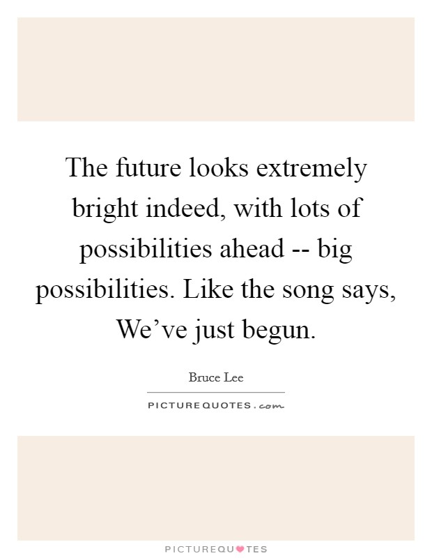 The future looks extremely bright indeed, with lots of possibilities ahead -- big possibilities. Like the song says, We've just begun. Picture Quote #1