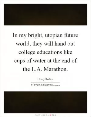 In my bright, utopian future world, they will hand out college educations like cups of water at the end of the L.A. Marathon Picture Quote #1
