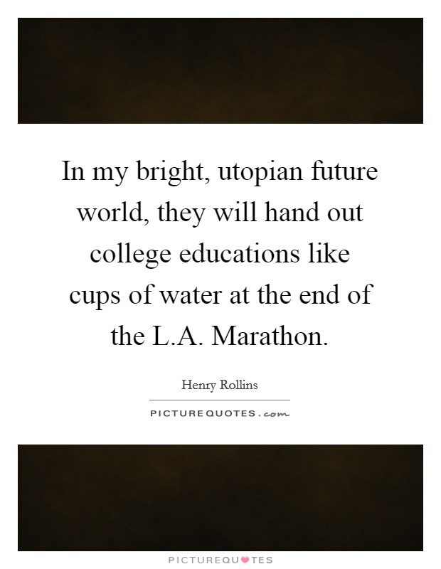 In my bright, utopian future world, they will hand out college educations like cups of water at the end of the L.A. Marathon. Picture Quote #1